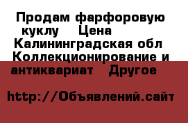 Продам фарфоровую куклу  › Цена ­ 1 500 - Калининградская обл. Коллекционирование и антиквариат » Другое   